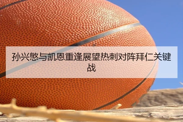 孙兴慜与凯恩重逢展望热刺对阵拜仁关键战